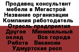 Продавец-консультант мебели в Мегастрой › Название организации ­ Компания-работодатель › Отрасль предприятия ­ Другое › Минимальный оклад ­ 1 - Все города Работа » Вакансии   . Удмуртская респ.,Сарапул г.